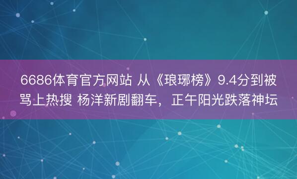 6686体育官方网站 从《琅琊榜》9.4分到被骂上热搜 杨洋新剧翻车，正午阳光跌落神坛