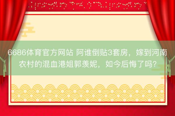 6686体育官方网站 阿谁倒贴3套房，嫁到河南农村的混血港姐郭羡妮，如今后悔了吗?