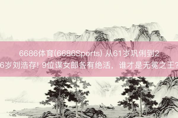 6686体育(6686Sports) 从61岁巩俐到26岁刘浩存! 9位谋女郎各有绝活，谁才是无冕之王?