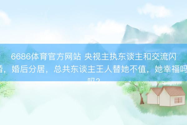 6686体育官方网站 央视主执东谈主和交流闪婚，婚后分居，总共东谈主王人替她不值，她幸福吗?