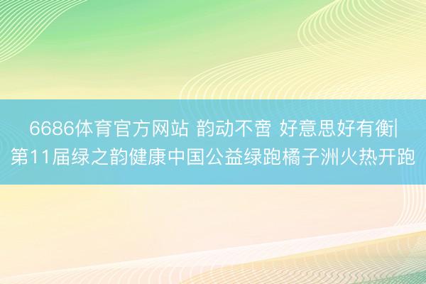 6686体育官方网站 韵动不啻 好意思好有衡|第11届绿之韵健康中国公益绿跑橘子洲火热开跑