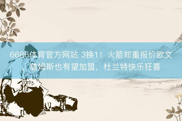 6686体育官方网站 3换1！火箭郑重报价欧文，詹姆斯也有望加盟，杜兰特快乐狂喜