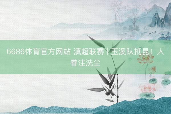 6686体育官方网站 滇超联赛 | 玉溪队抵昆！人眷注洗尘