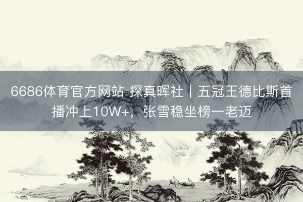 6686体育官方网站 探真晖社｜五冠王德比斯首播冲上10W+，张雪稳坐榜一老迈