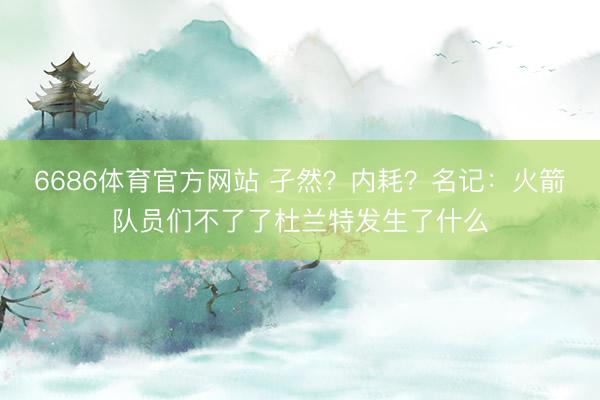 6686体育官方网站 孑然？内耗？名记：火箭队员们不了了杜兰特发生了什么