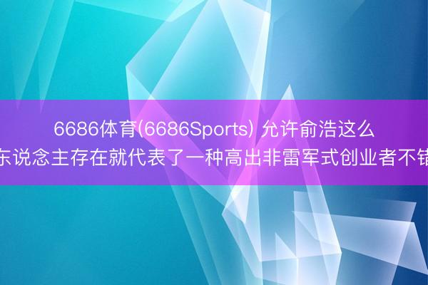 6686体育(6686Sports) 允许俞浩这么的东说念主存在就代表了一种高出非雷军式创业者不错有