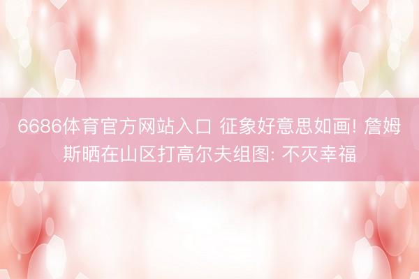 6686体育官方网站入口 征象好意思如画! 詹姆斯晒在山区打高尔夫组图: 不灭幸福