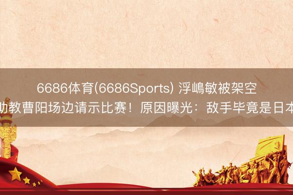 6686体育(6686Sports) 浮嶋敏被架空？助教曹阳场边请示比赛！原因曝光：敌手毕竟是日本队