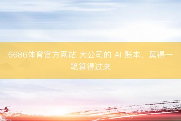 6686体育官方网站 大公司的 AI 账本，莫得一笔算得过来
