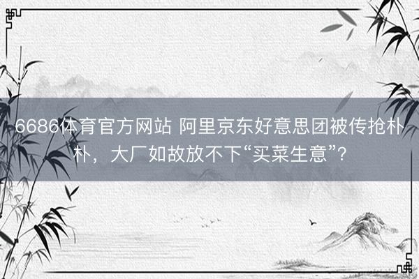 6686体育官方网站 阿里京东好意思团被传抢朴朴，大厂如故放不下“买菜生意”？
