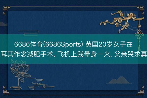 6686体育(6686Sports) 英国20岁女子在土耳其作念减肥手术， 飞机上我晕身一火， 父亲哭求真相