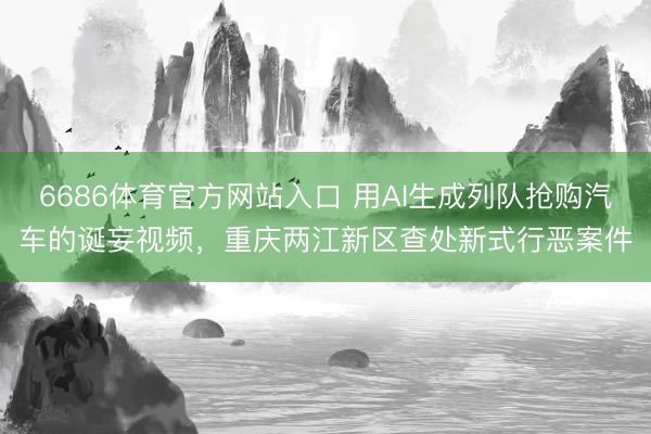 6686体育官方网站入口 用AI生成列队抢购汽车的诞妄视频，重庆两江新区查处新式行恶案件
