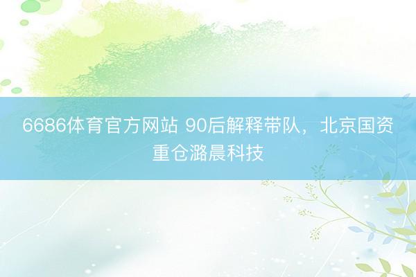 6686体育官方网站 90后解释带队，北京国资重仓潞晨科技