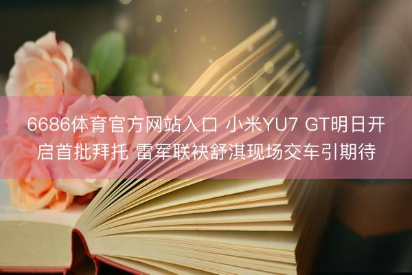6686体育官方网站入口 小米YU7 GT明日开启首批拜托 雷军联袂舒淇现场交车引期待
