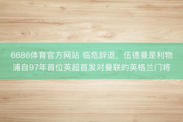 6686体育官方网站 临危辞退，伍德曼是利物浦自97年首位英超首发对曼联的英格兰门将