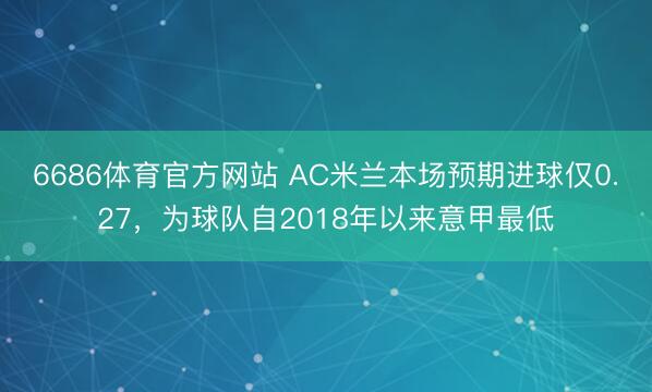 6686体育官方网站 AC米兰本场预期进球仅0.27，为球队自2018年以来意甲最低