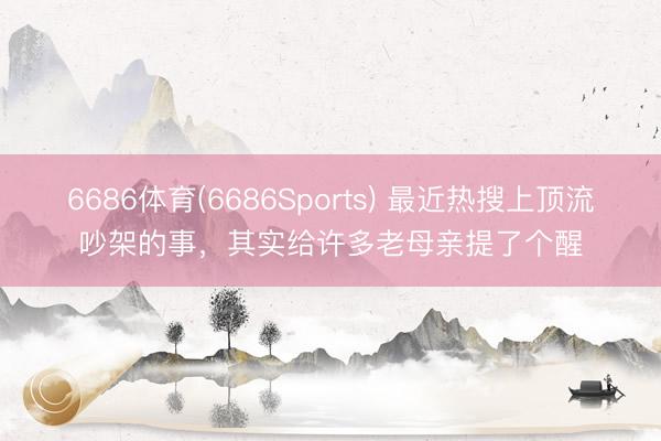 6686体育(6686Sports) 最近热搜上顶流吵架的事，其实给许多老母亲提了个醒