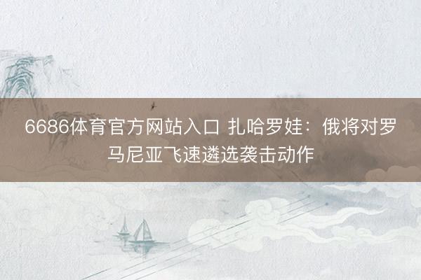 6686体育官方网站入口 扎哈罗娃：俄将对罗马尼亚飞速遴选袭击动作