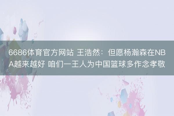 6686体育官方网站 王浩然：但愿杨瀚森在NBA越来越好 咱们一王人为中国篮球多作念孝敬