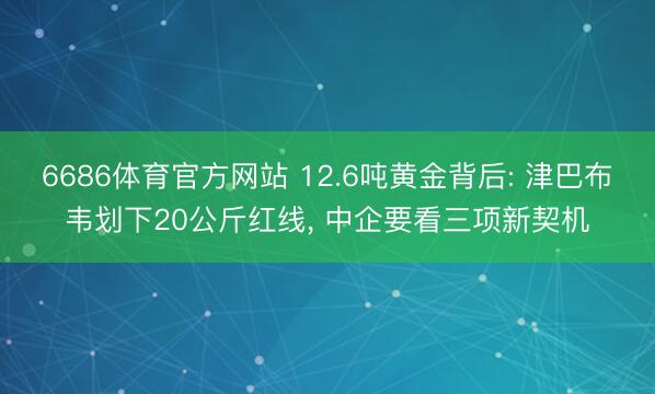 6686体育官方网站 12.6吨黄金背后: 津巴布韦划下20公斤红线, 中企要看三项新契机
