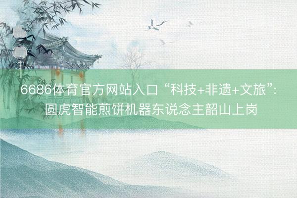 6686体育官方网站入口 “科技+非遗+文旅”: 圆虎智能煎饼机器东说念主韶山上岗