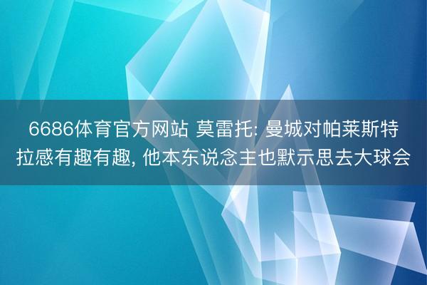 6686体育官方网站 莫雷托: 曼城对帕莱斯特拉感有趣有趣, 他本东说念主也默示思去大球会
