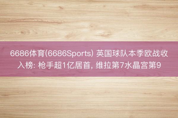 6686体育(6686Sports) 英国球队本季欧战收入榜: 枪手超1亿居首, 维拉第7水晶宫第9