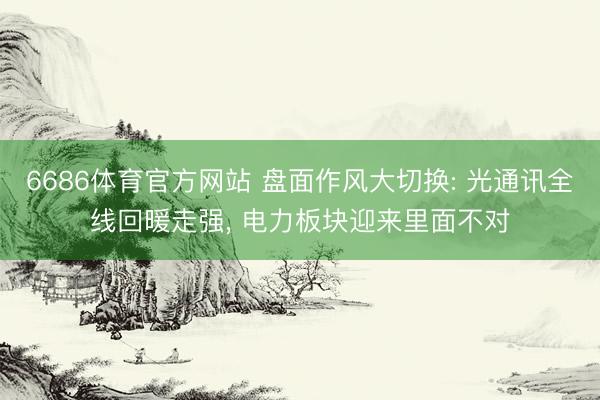 6686体育官方网站 盘面作风大切换: 光通讯全线回暖走强, 电力板块迎来里面不对