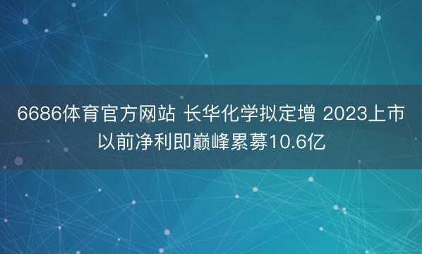 6686体育官方网站 长华化学拟定增 2023上市以前净利即巅峰累募10.6亿