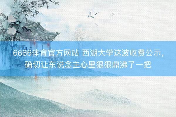 6686体育官方网站 西湖大学这波收费公示，确切让东说念主心里狠狠鼎沸了一把