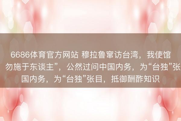 6686体育官方网站 穆拉鲁窜访台湾，我使馆发声：“己所不欲，勿施于东谈主”，公然过问中国内务，为“台独”张目，抵御酬酢知识