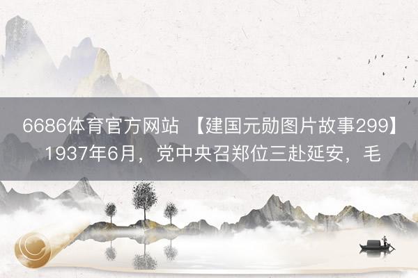 6686体育官方网站 【建国元勋图片故事299】 1937年6月,党中央召郑位三赴延安,毛