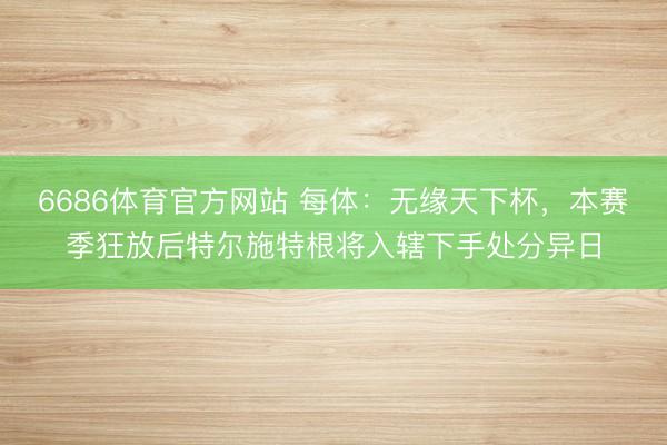 6686体育官方网站 每体：无缘天下杯，本赛季狂放后特尔施特根将入辖下手处分异日