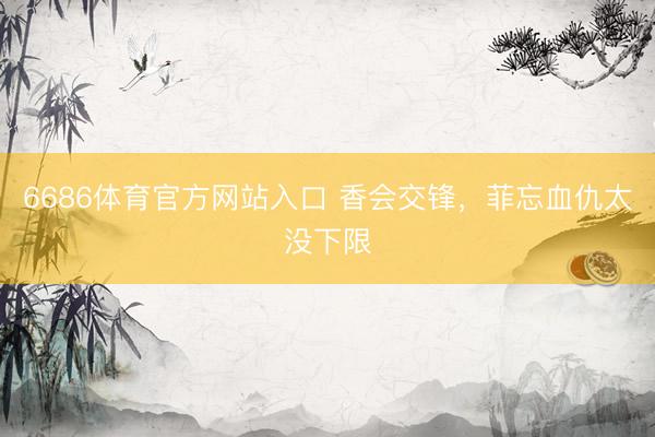 6686体育官方网站入口 香会交锋，菲忘血仇太没下限