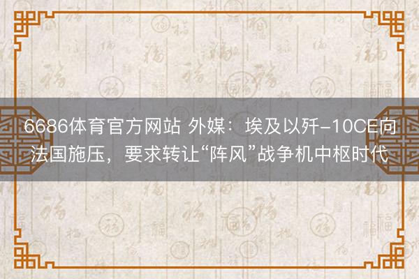 6686体育官方网站 外媒:埃及以歼-10CE向法国施压,要求转让“阵风”战争机中枢时代
