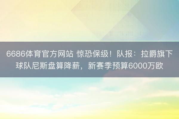 6686体育官方网站 惊恐保级！队报：拉爵旗下球队尼斯盘算降薪，新赛季预算6000万欧