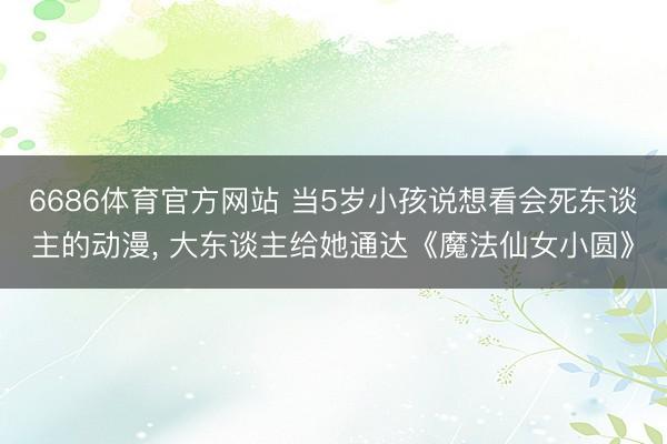 6686体育官方网站 当5岁小孩说想看会死东谈主的动漫， 大东谈主给她通达《魔法仙女小圆》