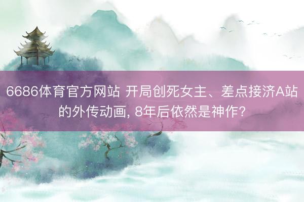 6686体育官方网站 开局创死女主、差点接济A站的外传动画, 8年后依然是神作?