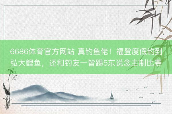 6686体育官方网站 真钓鱼佬！福登度假钓到弘大鲤鱼，还和钓友一皆踢5东说念主制比赛