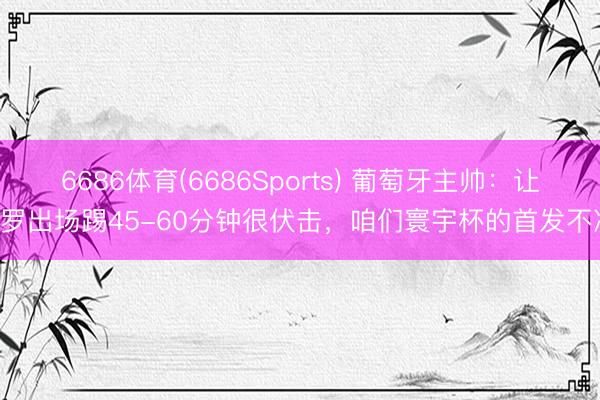 6686体育(6686Sports) 葡萄牙主帅：让C罗出场踢45-60分钟很伏击，咱们寰宇杯的首发不决