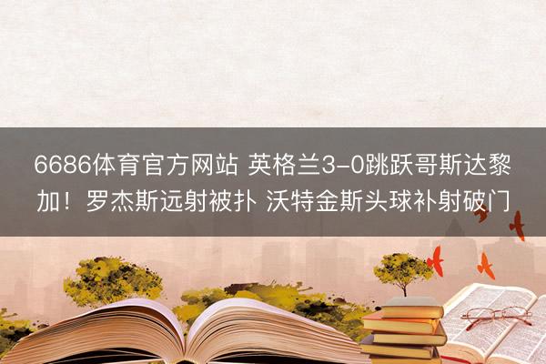 6686体育官方网站 英格兰3-0跳跃哥斯达黎加！罗杰斯远射被扑 沃特金斯头球补射破门