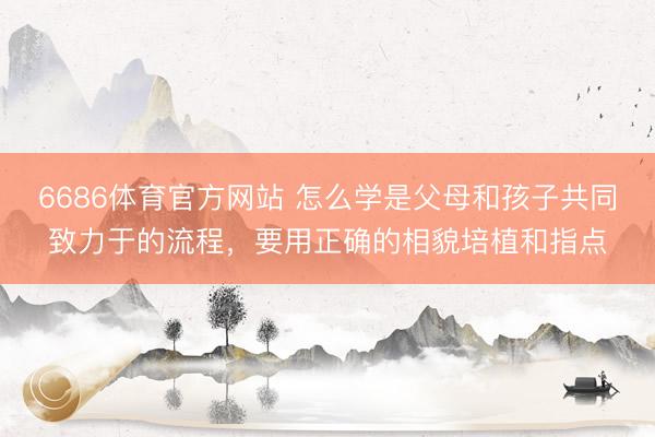 6686体育官方网站 怎么学是父母和孩子共同致力于的流程,要用正确的相貌培植和指点