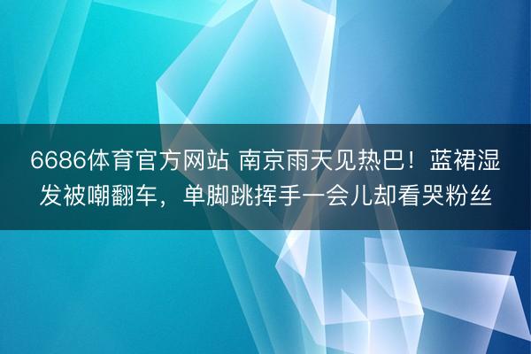 6686体育官方网站 南京雨天见热巴!蓝裙湿发被嘲翻车,单脚跳挥手一会儿却看哭粉丝