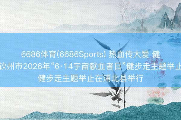 6686体育(6686Sports) 热血传大爱 健步暖全城——钦州市2026年“6·14宇宙献血者日”健步走主题举止在浦北县举行