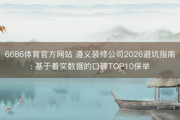 6686体育官方网站 遵义装修公司2026避坑指南: 基于着实数据的口碑TOP10保举