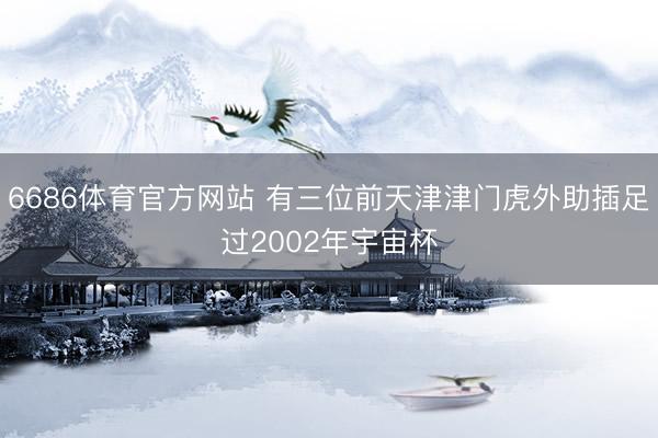 6686体育官方网站 有三位前天津津门虎外助插足过2002年宇宙杯