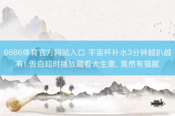 6686体育官方网站入口 宇宙杯补水3分钟越扒越有! 告白超时播放藏着大生意， 竟然有猫腻