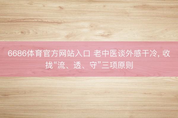 6686体育官方网站入口 老中医谈外感干冷, 收拢“流、透、守”三项原则