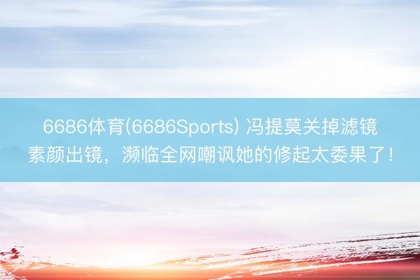 6686体育(6686Sports) 冯提莫关掉滤镜素颜出镜,濒临全网嘲讽她的修起太委果了!