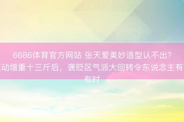 6686体育官方网站 张天爱美妙造型认不出?主动增重十三斤后,褒贬区气派大回转令东说念主有时